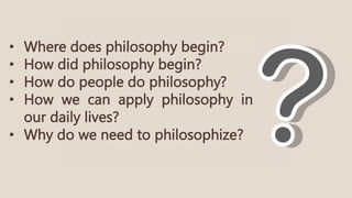 • Where does philosophy begin?
• How did philosophy begin?
• How do people do philosophy?
• How we can apply philosophy in
our daily lives?
• Why do we need to philosophize?
 