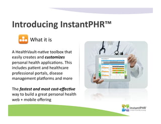 Introducing	
  InstantPHR™	
  
                What	
  it	
  is	
  

A	
  HealthVault-­‐na-ve	
  toolbox	
  that	
  
easily	
  creates	
  and	
  customizes	
  
personal	
  health	
  applica-ons.	
  This	
  
includes	
  pa-ent	
  and	
  healthcare	
  
professional	
  portals,	
  disease	
  
management	
  pla?orms	
  and	
  more	
  	
  

The	
  fastest	
  and	
  most	
  cost-­‐eﬀec1ve	
  
way	
  to	
  build	
  a	
  great	
  personal	
  health	
  
web	
  +	
  mobile	
  oﬀering	
  	
  
 