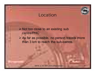 Location


Ø Not too close to an existing sub
  centre/PHC
Ø As far as possible, no person travels more
  than 3 km to reach the sub-centre.




          SIHFW: an ISO 9001:2008 certified Institution   11
 
