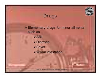 Drugs

Ø Elementary drugs for minor ailments
  such as
     ØARI
     ØDiarrhea
     ØFever
     ØWorm infestation



       SIHFW: an ISO 9001:2008 certified Institution   13
 