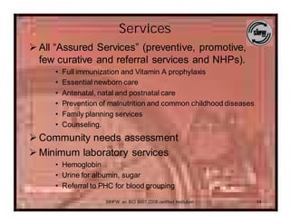 Services
Ø All “Assured Services” (preventive, promotive,
  few curative and referral services and NHPs).
     •   Full immunization and Vitamin A prophylaxis
     •   Essential newborn care
     •   Antenatal, natal and postnatal care
     •   Prevention of malnutrition and common childhood diseases
     •   Family planning services
     •   Counseling.
Ø Community needs assessment
Ø Minimum laboratory services
     • Hemoglobin
     • Urine for albumin, sugar
     • Referral to PHC for blood grouping

                     SIHFW: an ISO 9001:2008 certified Institution   14
 