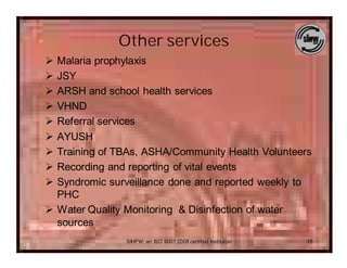 Other services
Ø Malaria prophylaxis
Ø JSY
Ø ARSH and school health services
Ø VHND
Ø Referral services
Ø AYUSH
Ø Training of TBAs, ASHA/Community Health Volunteers
Ø Recording and reporting of vital events
Ø Syndromic surveillance done and reported weekly to
  PHC
Ø Water Quality Monitoring & Disinfection of water
  sources
               SIHFW: an ISO 9001:2008 certified Institution   15
 