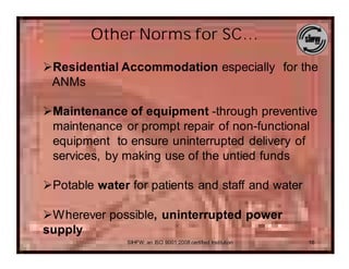 Other Norms for SC…
ØResidential Accommodation especially for the
 ANMs

ØMaintenance of equipment -through preventive
 maintenance or prompt repair of non-functional
 equipment to ensure uninterrupted delivery of
 services, by making use of the untied funds

ØPotable water for patients and staff and water

ØWherever possible, uninterrupted power
supply
               SIHFW: an ISO 9001:2008 certified Institution   16
 