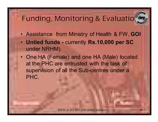 Funding, Monitoring & Evaluation

• Assistance from Ministry of Health & FW, GOI
• Untied funds - currently Rs.10,000 per SC
  under NRHM)
• One HA (Female) and one HA (Male) located
  at the PHC are entrusted with the task of
  supervision of all the Sub-centres under a
  PHC.




              SIHFW: an ISO 9001:2008 certified Institution   18
 