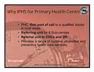 Why IPHS for Primary Health Centres..

     • PHC -first port of call to a qualified doctor
       in rural areas
     • Referring unit for 6 Sub-centres
     • Referral unit to CHCs and DH
     • Provides a range of curative, promotive and
       preventive health care services.




                SIHFW: an ISO 9001:2008 certified Institution   20
 