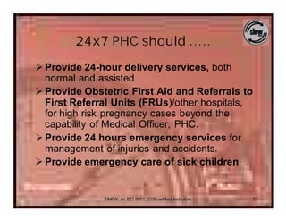 24x7 PHC should …..
Ø Provide 24-hour delivery services, both
  normal and assisted
Ø Provide Obstetric First Aid and Referrals to
  First Referral Units (FRUs)/other hospitals,
  for high risk pregnancy cases beyond the
  capability of Medical Officer, PHC.
Ø Provide 24 hours emergency services for
  management of injuries and accidents.
Ø Provide emergency care of sick children


              SIHFW: an ISO 9001:2008 certified Institution   22
 