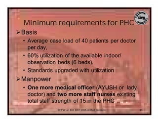 Minimum requirements for PHC
ØBasis
  • Average case load of 40 patients per doctor
    per day,
  • 60% utilization of the available indoor/
    observation beds (6 beds).
  • Standards upgraded with utilization
ØManpower
  • One more medical officer (AYUSH or lady
    doctor) and two more staff nurses existing
    total staff strength of 15 in the PHC
               SIHFW: an ISO 9001:2008 certified Institution   23
 