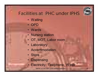 Facilities at PHC under IPHS
    •   Waiting
    •   OPD
    •   Wards
    •   Nursing station
    •   OT, MOT, Labor room
    •   Laboratory
    •   Accommodation
    •   Store
    •   Dispensing
    •   Electricity, Telephone, Water
           SIHFW: an ISO 9001:2008 certified Institution   27
 