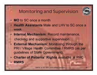 Monitoring and Supervision
• MO to SC once a month
• Health Assistants Male and LHV to SC once a
  week
• Internal Mechanism: Record maintenance,
  checking and supportive supervision
• External Mechanism: Monitoring through the
  PRI / Village Health Committee / RMRS (as per
  guidelines of State Government).
• Charter of Patients’ Rights available at PHC
• RMRS
               SIHFW: an ISO 9001:2008 certified Institution   28
 