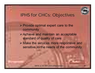 IPHS for CHCs: Objectives

Ø Provide optimal expert care to the
  community
Ø Achieve and maintain an acceptable
  standard of quality of care
Ø Make the services more responsive and
  sensitive to the needs of the community




         SIHFW: an ISO 9001:2008 certified Institution   29
 