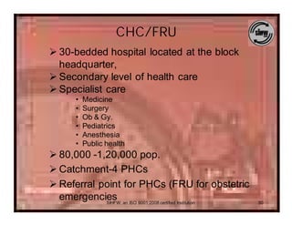 CHC/FRU
Ø 30-bedded hospital located at the block
  headquarter,
Ø Secondary level of health care
Ø Specialist care
      •   Medicine
      •   Surgery
      •   Ob & Gy.
      •   Pediatrics
      •   Anesthesia
      •   Public health
Ø 80,000 -1,20,000 pop.
Ø Catchment-4 PHCs
Ø Referral point for PHCs (FRU for obstetric
  emergencies an ISO 9001:2008 certified Institution
            SIHFW:                                     30
 