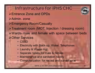 Infrastructure for IPHS CHC
ØEntrance Zone and OPDs
ØAdmin. zone
ØEmergency Room/Casualty
ØTreatment room (MOT, Injection / dressing room)
ØWards- male and female with space between beds
ØOther Services
     •   CSSD
     •   Electricity with Back-up, Water, Telephones
     •   Laundry & Waste mgt.
     •   Separate toilets for male & female
     •   Maintenance and sanitation facility
     •   Computerization for record and surveillance.
                    SIHFW: an ISO 9001:2008 certified Institution   32
 