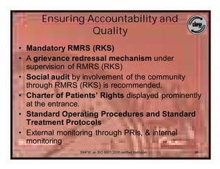 Ensuring Accountability and
                Quality
• Mandatory RMRS (RKS)
• A grievance redressal mechanism under
  supervision of RMRS (RKS)
• Social audit by involvement of the community
  through RMRS (RKS) is recommended.
• Charter of Patients’ Rights displayed prominently
  at the entrance.
• Standard Operating Procedures and Standard
  Treatment Protocols
• External monitoring through PRIs, & internal
  monitoring
                 SIHFW: an ISO 9001:2008 certified Institution   36
 