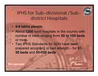IPHS for Sub-divisional /Sub-
         district Hospitals
• 5-6 lakhs people.
• About 1200 such hospitals in the country with
  number of beds ranging from 50 to 100 beds
  or more.
• Two IPHS Standards for SDH have been
  prepared according to bed strength - for 31-
  50 beds and 51-100 beds.



               SIHFW: an ISO 9001:2008 certified Institution   37
 