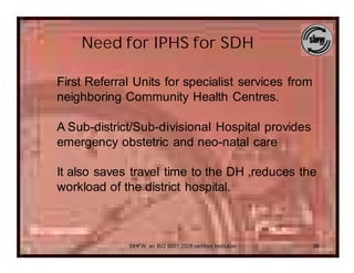 Need for IPHS for SDH

First Referral Units for specialist services from
neighboring Community Health Centres.

A Sub-district/Sub-divisional Hospital provides
emergency obstetric and neo-natal care

It also saves travel time to the DH ,reduces the
workload of the district hospital.



             SIHFW: an ISO 9001:2008 certified Institution   38
 
