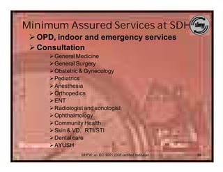 Minimum Assured Services at SDH
 Ø OPD, indoor and emergency services
 Ø Consultation
     ØGeneral Medicine
     ØGeneral Surgery
     ØObstetric & Gynecology
     ØPediatrics
     ØAnesthesia
     ØOrthopedics
     ØENT
     ØRadiologist and sonologist
     ØOphthalmology
     ØCommunity Health
     ØSkin & VD, RTI/STI
     ØDental care
     ØAYUSH
                 SIHFW: an ISO 9001:2008 certified Institution   39
 
