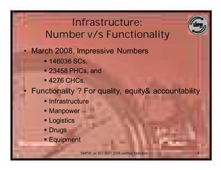 Infrastructure:
      Number v/s Functionality
• March 2008, Impressive Numbers
      § 146036 SCs,
      § 23458 PHCs, and
      § 4276 CHCs.
• Functionality ? For quality, equity& accountability
      § Infrastructure
      § Manpower
      § Logistics
      § Drugs
      § Equipment
                   SIHFW: an ISO 9001:2008 certified Institution   4
 