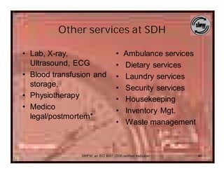 Other services at SDH

• Lab, X-ray,                         •    Ambulance services
  Ultrasound, ECG                     •    Dietary services
• Blood transfusion and               •    Laundry services
  storage,                            •    Security services
• Physiotherapy                       •    Housekeeping
• Medico                              •    Inventory Mgt.
  legal/postmortem*
                                      •    Waste management



                SIHFW: an ISO 9001:2008 certified Institution   40
 