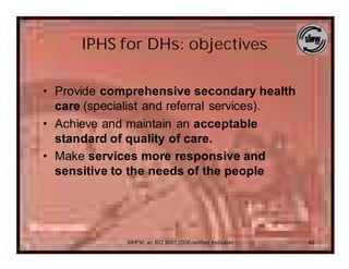 IPHS for DHs: objectives

• Provide comprehensive secondary health
  care (specialist and referral services).
• Achieve and maintain an acceptable
  standard of quality of care.
• Make services more responsive and
  sensitive to the needs of the people




              SIHFW: an ISO 9001:2008 certified Institution   42
 