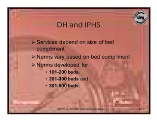 DH and IPHS

Ø Services depend on size of bed
  compliment
Ø Norms vary based on bed compliment
Ø Norms developed for
     • 101-200 beds,
     • 201-300 beds and
     • 301-500 beds.



         SIHFW: an ISO 9001:2008 certified Institution   43
 