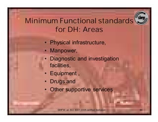 Minimum Functional standards
       for DH: Areas
     • Physical infrastructure,
     • Manpower,
     • Diagnostic and investigation
       facilities,
     • Equipment ,
     • Drugs and
     • Other supportive services


          SIHFW: an ISO 9001:2008 certified Institution   44
 