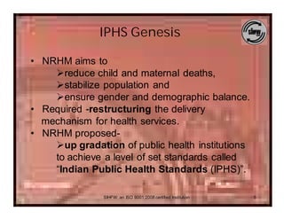 IPHS Genesis

• NRHM aims to
    Øreduce child and maternal deaths,
    Østabilize population and
    Øensure gender and demographic balance.
• Required -restructuring the delivery
  mechanism for health services.
• NRHM proposed-
    Øup gradation of public health institutions
    to achieve a level of set standards called
    “Indian Public Health Standards (IPHS)”.

               SIHFW: an ISO 9001:2008 certified Institution   5
 