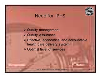 Need for IPHS


Ø Quality management
Ø Quality Assurance
Ø Effective, economical and accountable
  health care delivery system
Ø Optimal level of services




       SIHFW: an ISO 9001:2008 certified Institution   6
 