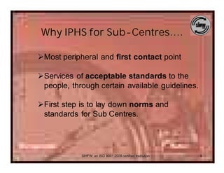 Why IPHS for Sub-Centres….

ØMost peripheral and first contact point

ØServices of acceptable standards to the
 people, through certain available guidelines.

ØFirst step is to lay down norms and
 standards for Sub Centres.




            SIHFW: an ISO 9001:2008 certified Institution   9
 