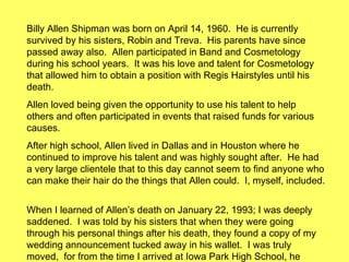 Billy Allen Shipman was born on April 14, 1960.  He is currently survived by his sisters, Robin and Treva.  His parents have since passed away also.  Allen participated in Band and Cosmetology during his school years.  It was his love and talent for Cosmetology that allowed him to obtain a position with Regis Hairstyles until his death.  Allen loved being given the opportunity to use his talent to help others and often participated in events that raised funds for various causes.  After high school, Allen lived in Dallas and in Houston where he continued to improve his talent and was highly sought after.  He had a very large clientele that to this day cannot seem to find anyone who can make their hair do the things that Allen could.  I, myself, included.  When I learned of Allen’s death on January 22, 1993; I was deeply saddened.  I was told by his sisters that when they were going through his personal things after his death, they found a copy of my wedding announcement tucked away in his wallet.  I was truly moved,  for from the time I arrived at Iowa Park High School, he always made me feel welcome and was a true friend.  To those of you who knew him; a truly fine individual was once in our midst and we are all better for it. 