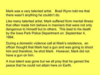Mark was a very talented artist.  Brad Wynn told me that there wasn’t anything he couldn’t do.  Like many talented artist, Mark suffered from mental illness that often made him behave in manners that were not only dangerous to himself but to others.  This lead to his death by the Iowa Park Police Department on .September 4, 1994. During a domestic violence call at Mark’s residence,  an officer thought that Mark had a gun and was going to shoot him and therefore, he shot Mark.  However, Mark did not have a gun on him. A true talent was gone but we all pray that he gained the peace that he could not attain here on Earth. 