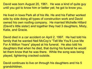 David was born August 20, 1961.  He was a kind of quite guy until you got to know him or better yet; he got to know you. He lived in Iowa Park all of his life. He and his Father worked side by side doing all types of construction work and David owned his own roofing company.  He married Michelle Hillard (David’s little sister) and together they had 3 daughters, Misty, Katie, and Gracie. David died in a car accident on April 2, 1997.  He had told his family that he wanted Neil McCoy’s “Tell Me You’ll Love Me For A Million Years” played at his funeral.  He also told his daughters that when he died, that during his funeral he would let them know that he was there.  While the song was being played, lightening cracked outside.  David continues to live on through his daughters and his 5 grandchildren. He is truly missed by all of his classmates as well as his family. 