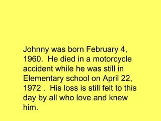 Johnny was born February 4, 1960.  He died in a motorcycle accident while he was still in Elementary school on April 22, 1972 .  His loss is still felt to this day by all who love and knew him. 