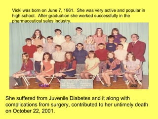 Vicki was born on June 7, 1961.  She was very active and popular in high school.  After graduation she worked successfully in the pharmaceutical sales industry. She suffered from Juvenile Diabetes and it along with complications from surgery, contributed to her untimely death on October 22, 2001. Vicki 