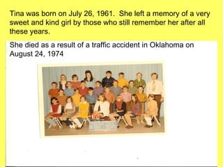 Tina was born on July 26, 1961.  She left a memory of a very sweet and kind girl by those who still remember her after all these years.  She died as a result of a traffic accident in Oklahoma on August 24, 1974 Tina  