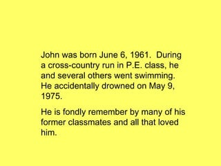 John was born June 6, 1961.  During a cross-country run in P.E. class, he and several others went swimming.  He accidentally drowned on May 9, 1975. He is fondly remember by many of his former classmates and all that loved him. 