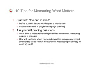 10 Tips for Measuring What Matters
1.  Start with “the end in mind”
–  Define success before you design the intervention
–  Involve evaluators in program/campaign planning
2.  Ask yourself probing questions
–  What level of measurement do you need? (sometimes measuring
outputs is enough)
–  How will you know when you’ve achieved the outcomes or impact
you want to create? What measurement methodologies already (or
need to) exist?

 