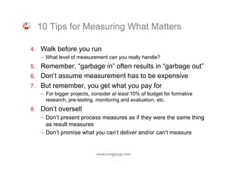 10 Tips for Measuring What Matters
4.  Walk before you run
–  What level of measurement can you really handle?
5.  Remember, “garbage in” often results in “garbage out”
6.  Don’t assume measurement has to be expensive
7.  But remember, you get what you pay for
–  For bigger projects, consider at least 10% of budget for formative
research, pre-testing, monitoring and evaluation, etc.

8.  Don’t oversell
–  Don’t present process measures as if they were the same thing
as result measures
–  Don’t promise what you can’t deliver and/or can’t measure

 