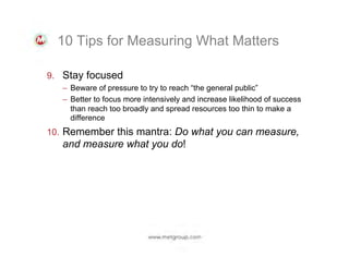 10 Tips for Measuring What Matters
9.  Stay focused
–  Beware of pressure to try to reach “the general public”
–  Better to focus more intensively and increase likelihood of success
than reach too broadly and spread resources too thin to make a
difference

10.  Remember this mantra: Do what you can measure,

and measure what you do!

 