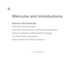 Welcome and introductions
Suzanne Strassberger
Associate Vice President
State Government and Community Partnerships
Jewish Federation of Metropolitan Chicago
Co-Chair Policy Committee
Illinois Partners for Human Service

 