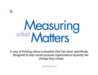 A way of thinking about evaluation that has been specifically
designed to help social purpose organizations quantify the
change they create

 