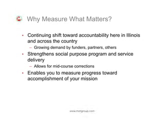 Why Measure What Matters?
•  Continuing shift toward accountability here in Illinois

and across the country
–  Growing demand by funders, partners, others
•  Strengthens social purpose program and service
delivery
–  Allows for mid-course corrections
•  Enables you to measure progress toward
accomplishment of your mission

 