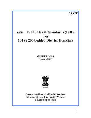 DRAFT




Indian Public Health Standards (IPHS)
                  For
  101 to 200 bedded District Hospitals



                GUIDELINES
                  (January 2007)




      Directorate General of Health Services
      Ministry of Health & Family Welfare
              Government of India



                                                   1
 
