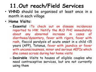 11.Out reach/Field Services
• VHND should be organised at least once in a
month in each village
• Home Visits:
– Essential :To check out on disease incidences
reported to HW. Notify the M.O PHC immediately
about any abnormal increase in cases of
diarrhoea/dysentery, fever with rigors, fever with
rash, flaccid paralysis of acute onset in a child <15
years (AFP), Tetanus, fever with jaundice or fever
with unconsciousness, minor and serious AEFIs which
she comes across during her home visits
– Desirable :Visits to houses of eligible couples who
need contraceptive services, but are not currently
using them
 