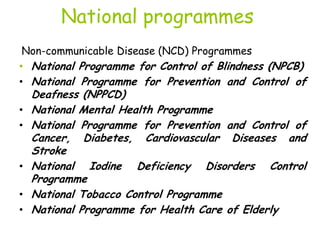 National programmes
Non-communicable Disease (NCD) Programmes
• National Programme for Control of Blindness (NPCB)
• National Programme for Prevention and Control of
Deafness (NPPCD)
• National Mental Health Programme
• National Programme for Prevention and Control of
Cancer, Diabetes, Cardiovascular Diseases and
Stroke
• National Iodine Deficiency Disorders Control
Programme
• National Tobacco Control Programme
• National Programme for Health Care of Elderly
 
