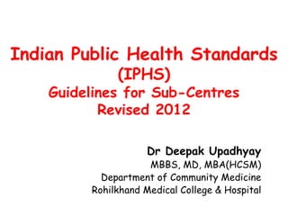 Indian Public Health Standards
(IPHS)
Guidelines for Sub-Centres
Revised 2012
Dr Deepak Upadhyay
MBBS, MD, MBA(HCSM)
Department of Community Medicine
Rohilkhand Medical College & Hospital
 