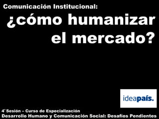 Comunicación Institucional:

  ¿cómo humanizar
      el mercado?



4ª Sesión – Curso de Especialización
Desarrollo Humano y Comunicación Social: Desafíos Pendientes
 
