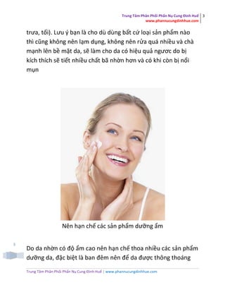 Trung Tâm Phân Phối Phấn Nụ Cung Đình Huế
www.phannucungdinhhue.com
3
Trung Tâm Phân Phối Phấn Nụ Cung Đình Huế | www.phannucungdinhhue.com
3
trưa, tối). Lưu ý bạn là cho dù dùng bất cứ loại sản phẩm nào
thì cũng không nên lạm dụng, không nên rửa quá nhiều và chà
mạnh lên bề mặt da, sẽ làm cho da có hiệu quả ngươc do bị
kích thích sẽ tiết nhiều chất bã nhờn hơn và có khi còn bị nổi
mụn
Nên hạn chế các sản phẩm dưỡng ẩm
Do da nhờn có độ ẩm cao nên hạn chế thoa nhiều các sản phẩm
dưỡng da, đặc biệt là ban đêm nên để da được thông thoáng
 