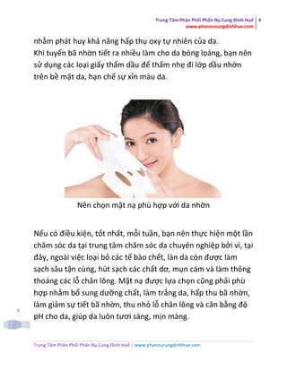 Trung Tâm Phân Phối Phấn Nụ Cung Đình Huế
www.phannucungdinhhue.com
4
Trung Tâm Phân Phối Phấn Nụ Cung Đình Huế | www.phannucungdinhhue.com
4
nhằm phát huy khả năng hấp thụ oxy tự nhiên của da.
Khi tuyến bã nhờn tiết ra nhiều làm cho da bóng loáng, bạn nên
sử dụng các loại giấy thấm dầu để thấm nhẹ đi lớp dầu nhờn
trên bề mặt da, hạn chế sự xỉn màu da.
Nên chọn mặt nạ phù hợp với da nhờn
Nếu có điều kiện, tốt nhất, mỗi tuần, bạn nên thực hiện một lần
chăm sóc da tại trung tâm chăm sóc da chuyên nghiệp bởi vì, tại
đây, ngoài việc loại bỏ các tế bào chết, làn da còn được làm
sạch sâu tận cùng, hút sạch các chất dơ, mụn cám và làm thông
thoáng các lỗ chân lông. Mặt nạ được lựa chọn cũng phải phù
hợp nhằm bổ sung dưỡng chất, làm trắng da, hấp thu bã nhờn,
làm giảm sự tiết bã nhờn, thu nhỏ lỗ chân lông và cân bằng độ
pH cho da, giúp da luôn tươi sáng, mịn màng.
 