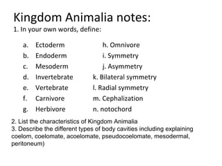 Kingdom Animalia notes:
1. In your own words, define:
a. Ectoderm
b. Endoderm
c. Mesoderm
d. Invertebrate
e. Vertebrate
f. Carnivore
g. Herbivore
h. Omnivore
i. Symmetry
j. Asymmetry
k. Bilateral symmetry
l. Radial symmetry
m. Cephalization
n. notochord
2. List the characteristics of Kingdom Animalia
3. Describe the different types of body cavities including explaining
coelom, coelomate, acoelomate, pseudocoelomate, mesodermal,
peritoneum)
 