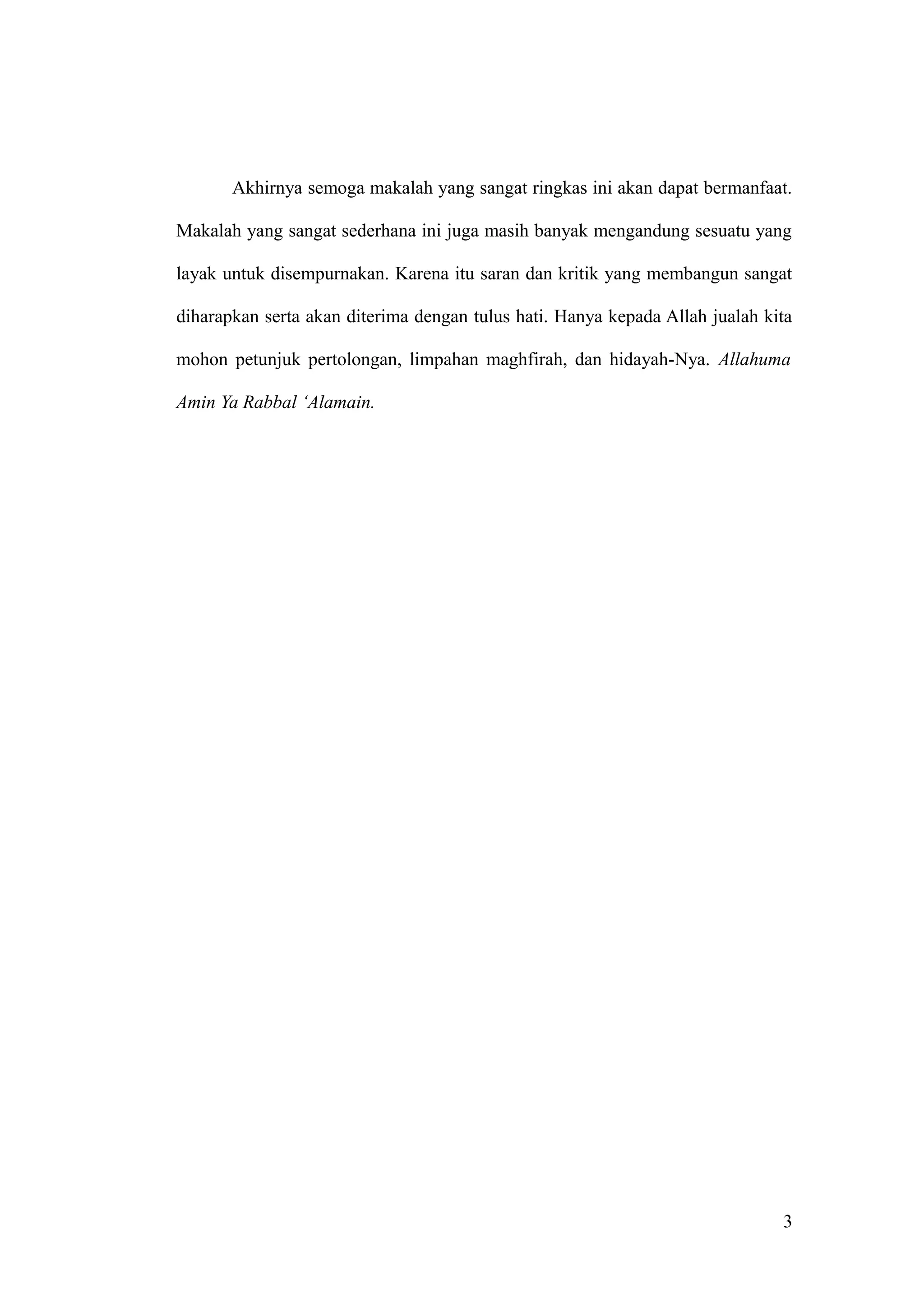 Akhirnya semoga makalah yang sangat ringkas ini akan dapat bermanfaat.
Makalah yang sangat sederhana ini juga masih banyak mengandung sesuatu yang
layak untuk disempurnakan. Karena itu saran dan kritik yang membangun sangat
diharapkan serta akan diterima dengan tulus hati. Hanya kepada Allah jualah kita
mohon petunjuk pertolongan, limpahan maghfirah, dan hidayah-Nya. Allahuma
Amin Ya Rabbal ‘Alamain.
3
 